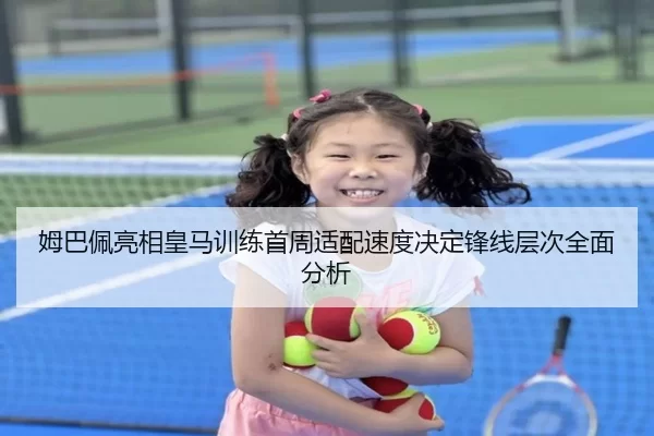姆巴佩亮相皇马训练首周适配速度决定锋线层次全面分析